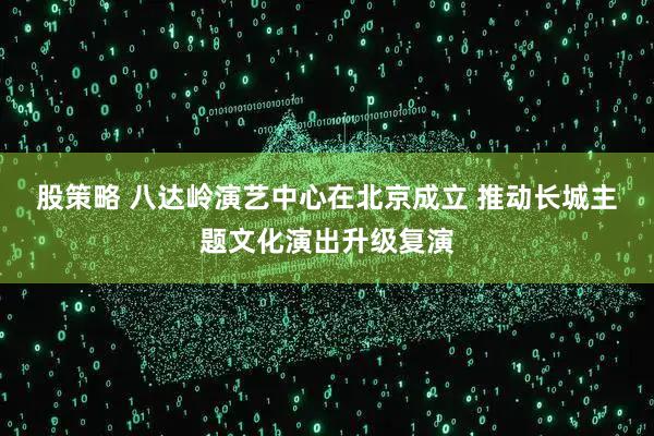 股策略 八达岭演艺中心在北京成立 推动长城主题文化演出升级复演
