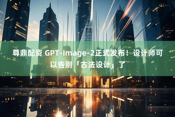 尊鼎配资 GPT-Image-2正式发布！设计师可以告别「古法设计」了