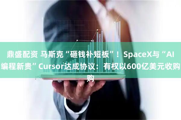 鼎盛配资 马斯克“砸钱补短板”！SpaceX与“AI编程新贵”Cursor达成协议：有权以600亿美元收购