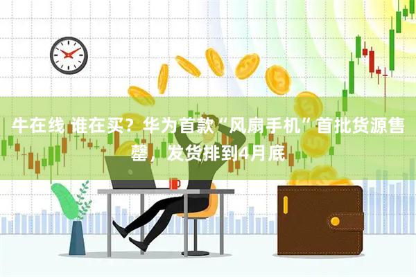 牛在线 谁在买?华为首款“风扇手机”首批货源售罄,发货排到4月底