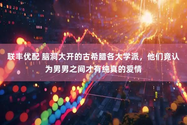 联丰优配 脑洞大开的古希腊各大学派，他们竟认为男男之间才有纯真的爱情