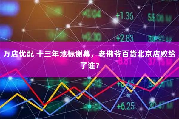 万店优配 十三年地标谢幕，老佛爷百货北京店败给了谁？