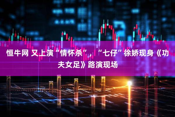 恒牛网 又上演“情怀杀”,“七仔”徐娇现身《功夫女足》路演现场