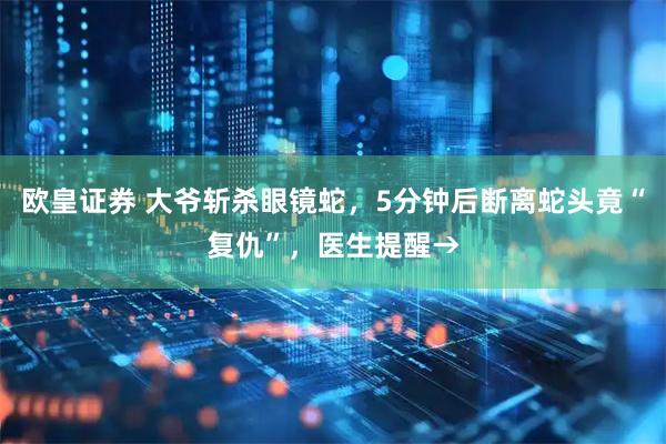 欧皇证券 大爷斩杀眼镜蛇，5分钟后断离蛇头竟“复仇”，医生提醒→