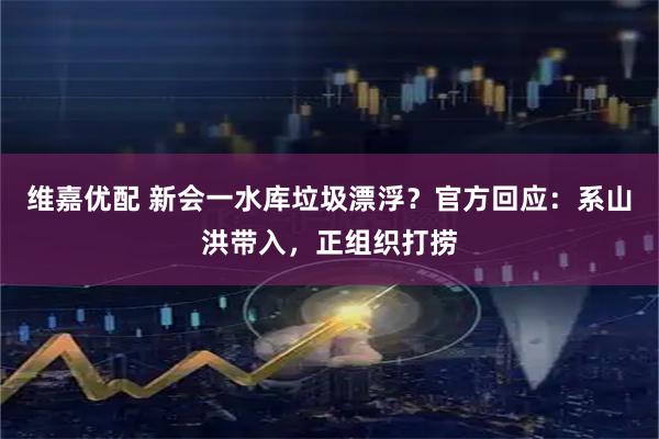 维嘉优配 新会一水库垃圾漂浮？官方回应：系山洪带入，正组织打捞