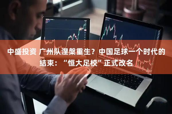 中盛投资 广州队涅槃重生？中国足球一个时代的结束：“恒大足校”正式改名