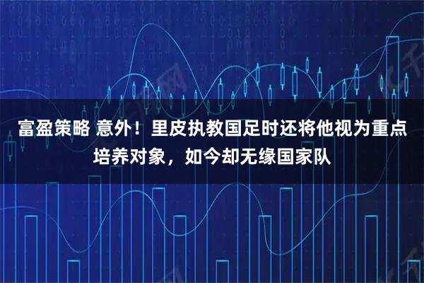 富盈策略 意外！里皮执教国足时还将他视为重点培养对象，如今却无缘国家队