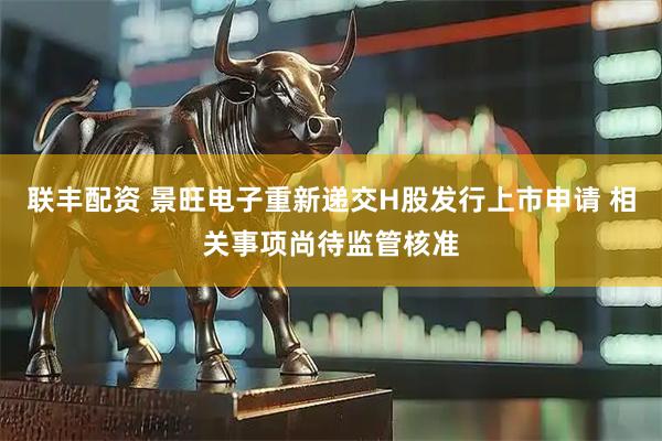 联丰配资 景旺电子重新递交H股发行上市申请 相关事项尚待监管核准
